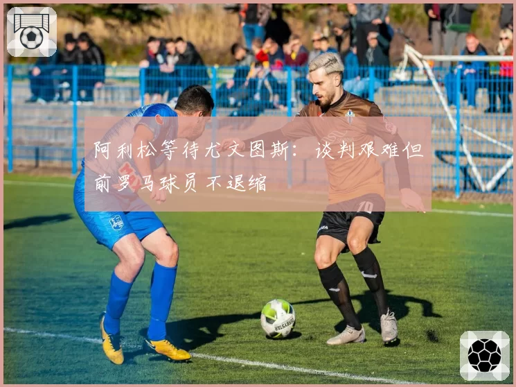 阿利松等待尤文图斯：谈判艰难但前罗马球员不退缩