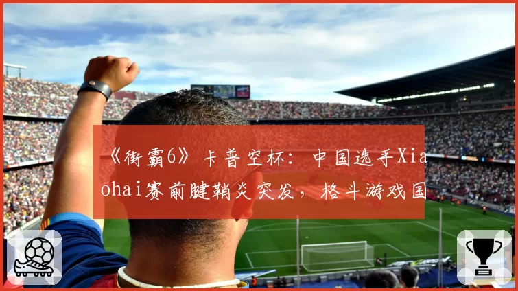 《街霸6》卡普空杯：中国选手Xiaohai赛前腱鞘炎突发，格斗游戏国手冲冠再遭重创