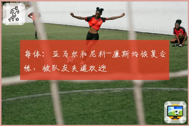 每体：亚马尔和尼科-廉斯均恢复合练，被队友夹道欢迎