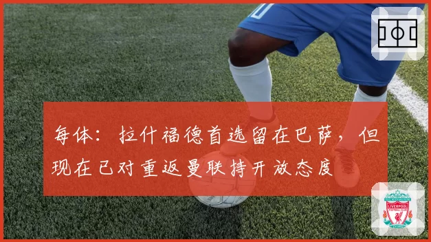 每体：拉什福德首选留在巴萨，但现在已对重返曼联持开放态度