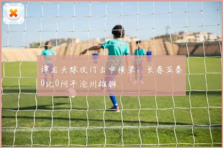 谭龙头球攻门击中横梁，长春亚泰0比0闷平沧州雄狮