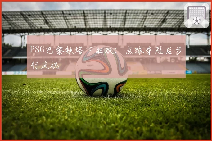PSG巴黎铁塔下狂欢：点球夺冠后步行庆祝