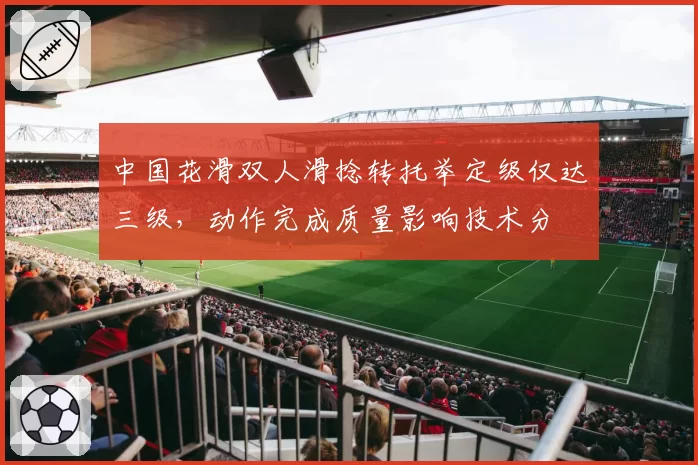 中国花滑双人滑捻转托举定级仅达三级,动作完成质量影响技术分