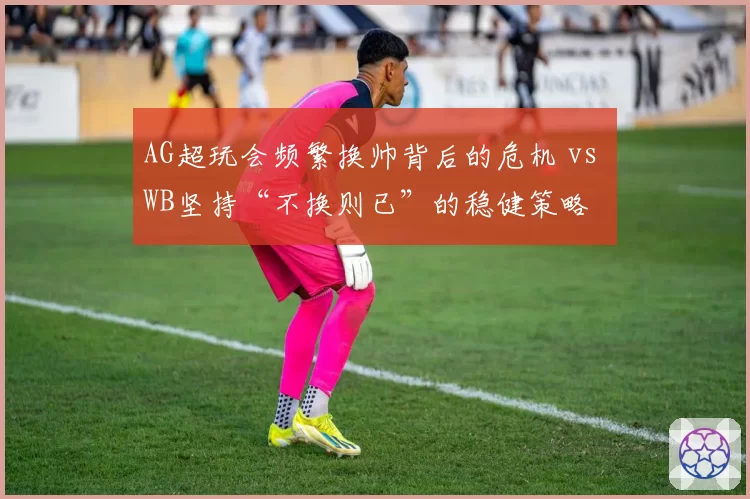 AG超玩会频繁换帅背后的危机 vs WB坚持“不换则已”的稳健策略