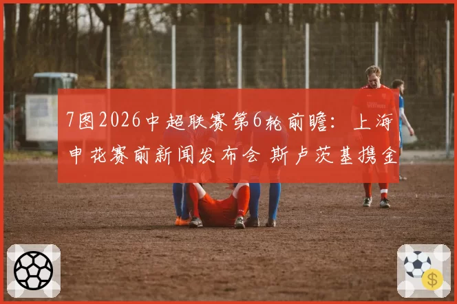 7图2026中超联赛第6轮前瞻：上海申花赛前新闻发布会 斯卢茨基携金顺凯出席