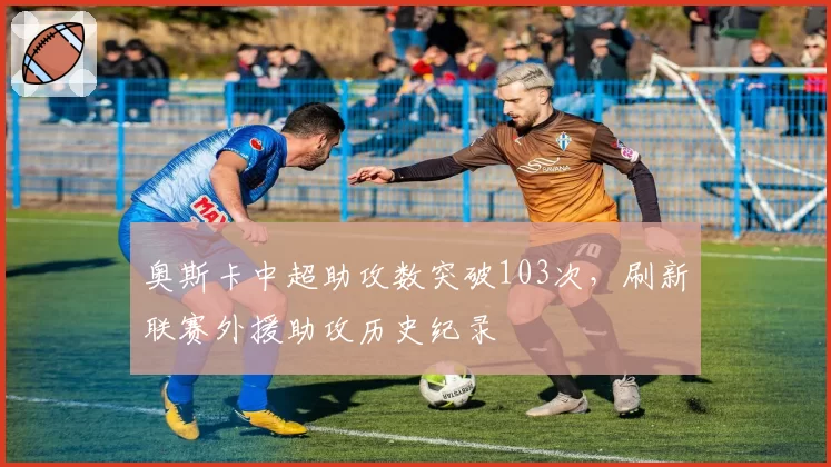 奥斯卡中超助攻数突破103次，刷新联赛外援助攻历史纪录