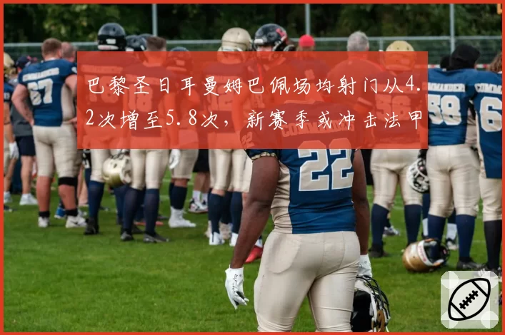 巴黎圣日耳曼姆巴佩场均射门从4.2次增至5.8次，新赛季或冲击法甲金靴