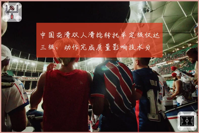 中国花滑双人滑捻转托举定级仅达三级,动作完成质量影响技术分