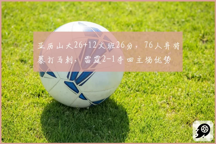 亚历山大26+12文班26分,76人弃将暴打马刺,雷霆2-1夺回主场优势