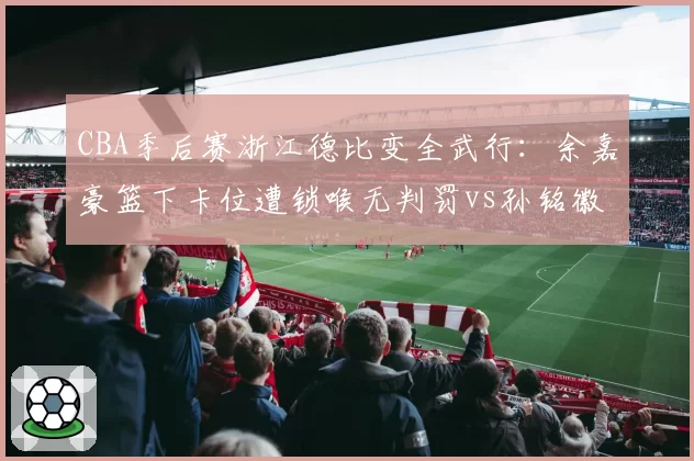 CBA季后赛浙江德比变全武行：余嘉豪篮下卡位遭锁喉无判罚vs孙铭徽挥肘反击夺权驱逐，双方替补席集体冲入场内