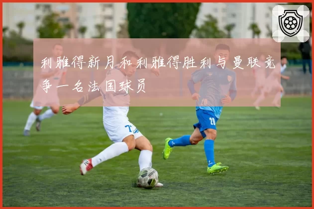 利雅得新月和利雅得胜利与曼联竞争一名法国球员