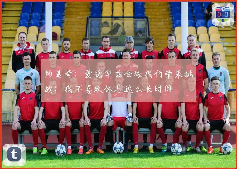 约基奇：爱德华兹会给我们带来挑战；我不喜欢休息这么长时间