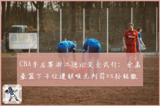 CBA季后赛浙江德比变全武行:余嘉豪篮下卡位遭锁喉无判罚vs孙铭徽挥肘反击夺权驱逐,双方替补席集体冲入场内