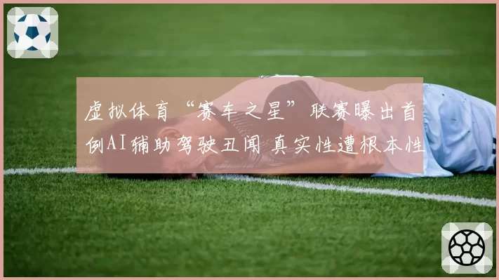 虚拟体育“赛车之星”联赛曝出首例AI辅助驾驶丑闻 真实性遭根本性质疑
