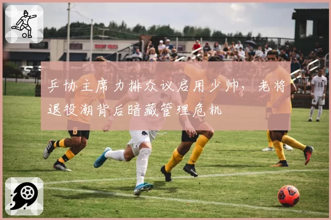 乒协主席力排众议启用少帅，老将退役潮背后暗藏管理危机