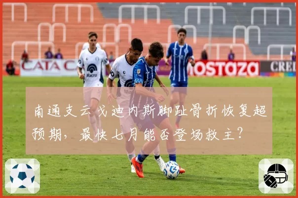 南通支云戈迪内斯脚趾骨折恢复超预期，最快七月能否登场救主？