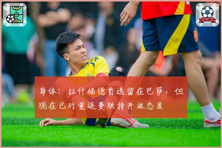 每体：拉什福德首选留在巴萨，但现在已对重返曼联持开放态度