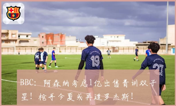 BBC:阿森纳考虑1亿出售青训双子星!枪手今夏或再追罗杰斯!