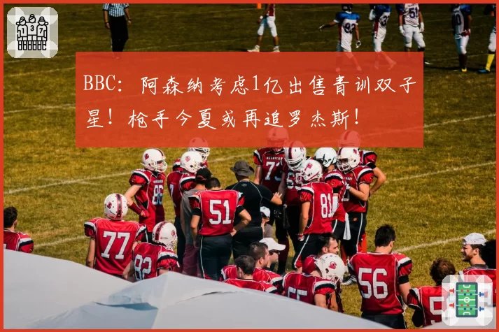 BBC:阿森纳考虑1亿出售青训双子星!枪手今夏或再追罗杰斯!