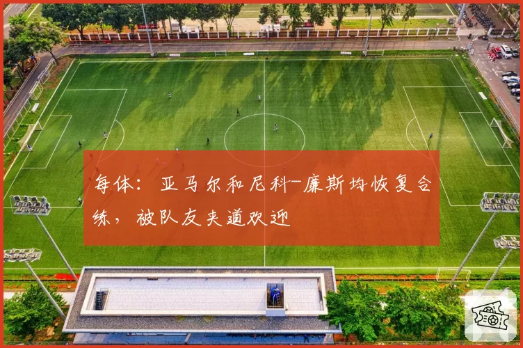 每体：亚马尔和尼科-廉斯均恢复合练，被队友夹道欢迎