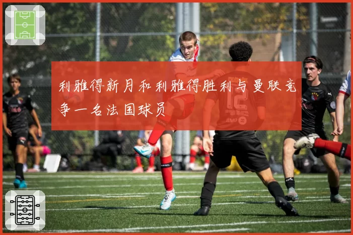 利雅得新月和利雅得胜利与曼联竞争一名法国球员