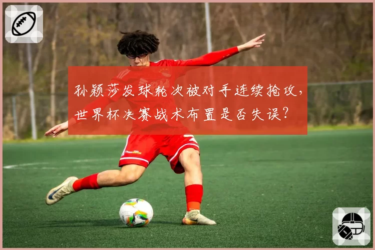 孙颖莎发球轮次被对手连续抢攻，世界杯决赛战术布置是否失误？