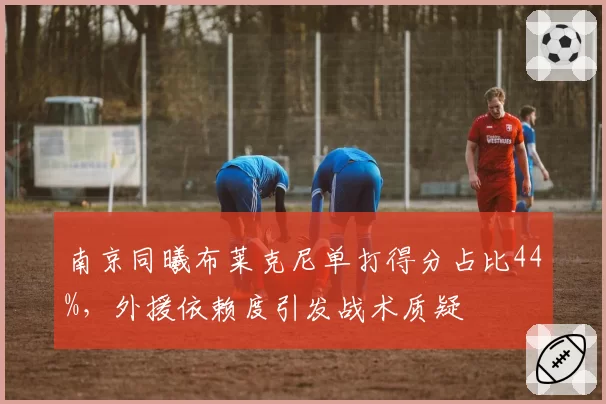 南京同曦布莱克尼单打得分占比44%,外援依赖度引发战术质疑