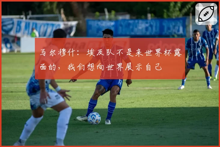 马尔穆什：埃及队不是来世界杯露面的，我们想向世界展示自己