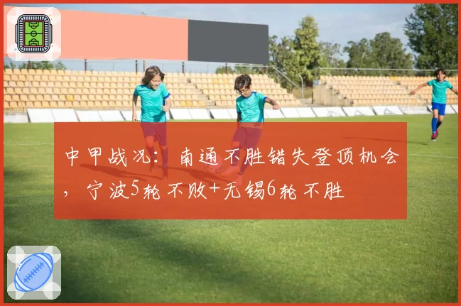 中甲战况：南通不胜错失登顶机会，宁波5轮不败+无锡6轮不胜