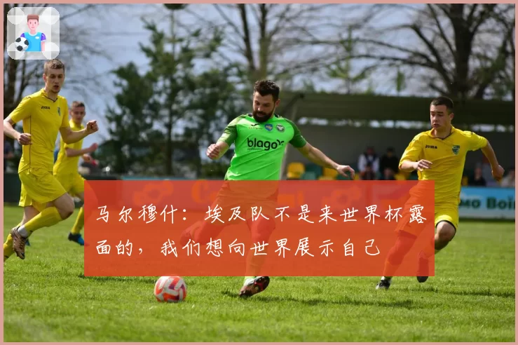 马尔穆什：埃及队不是来世界杯露面的，我们想向世界展示自己