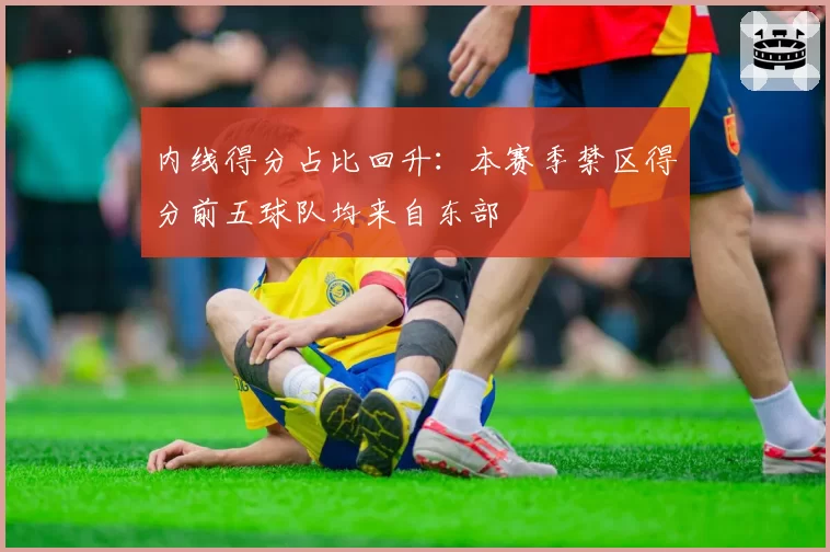 内线得分占比回升:本赛季禁区得分前五球队均来自东部