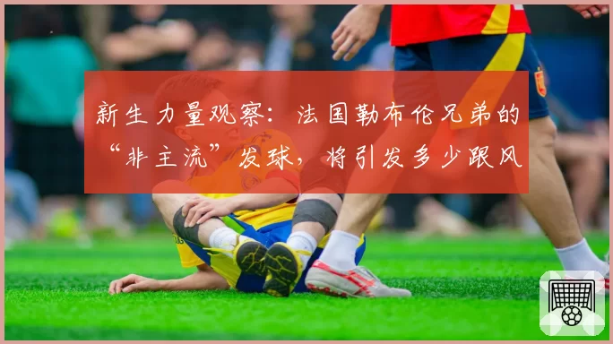 新生力量观察：法国勒布伦兄弟的“非主流”发球，将引发多少跟风与破解？