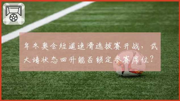 年冬奥会短道速滑选拔赛开战，武大靖状态回升能否锁定参赛席位？
