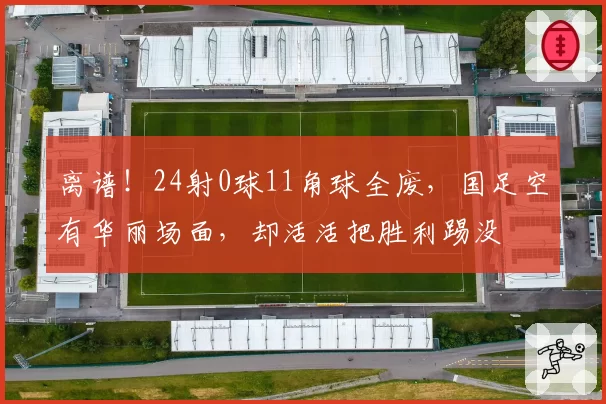离谱!24射0球11角球全废,国足空有华丽场面,却活活把胜利踢没