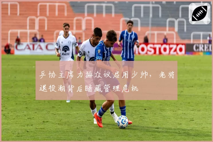 乒协主席力排众议启用少帅，老将退役潮背后暗藏管理危机