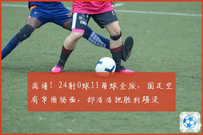 离谱！24射0球11角球全废，国足空有华丽场面，却活活把胜利踢没