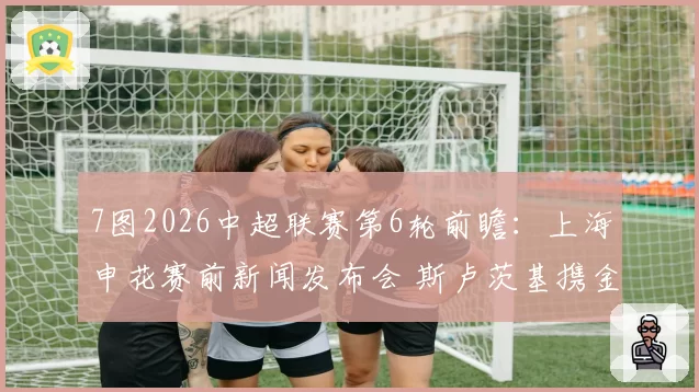 7图2026中超联赛第6轮前瞻：上海申花赛前新闻发布会 斯卢茨基携金顺凯出席