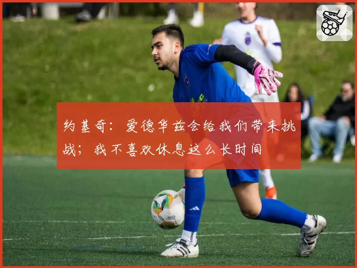 约基奇：爱德华兹会给我们带来挑战；我不喜欢休息这么长时间