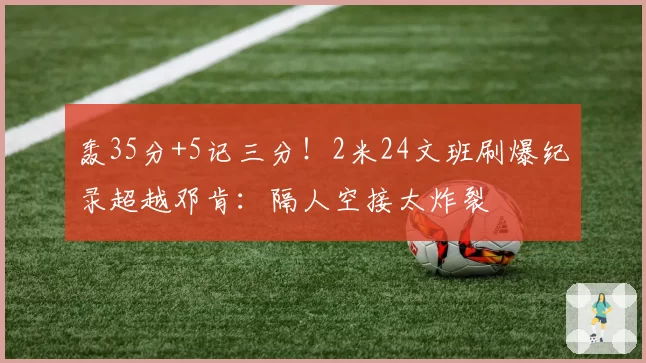 轰35分+5记三分！2米24文班刷爆纪录超越邓肯：隔人空接太炸裂