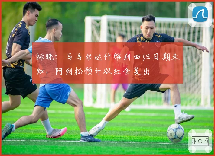 标晚：马马尔达什维利回归日期未知，阿利松预计双红会复出